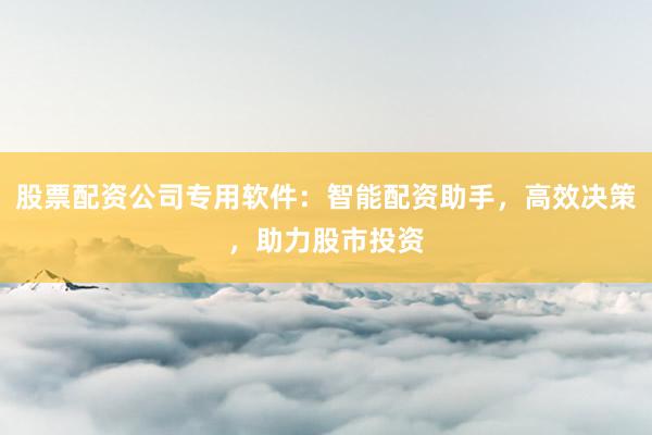 股票配资公司专用软件：智能配资助手，高效决策，助力股市投资