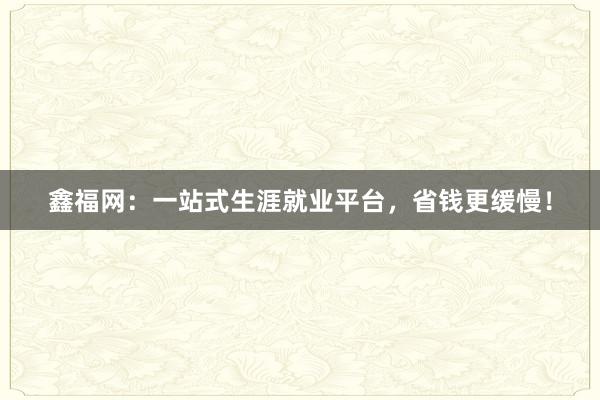 鑫福网：一站式生涯就业平台，省钱更缓慢！