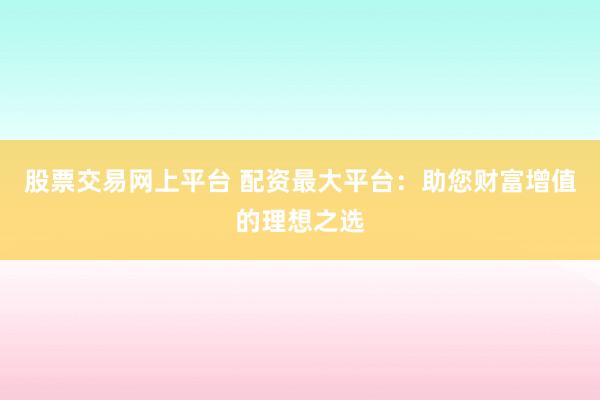 股票交易网上平台 配资最大平台：助您财富增值的理想之选