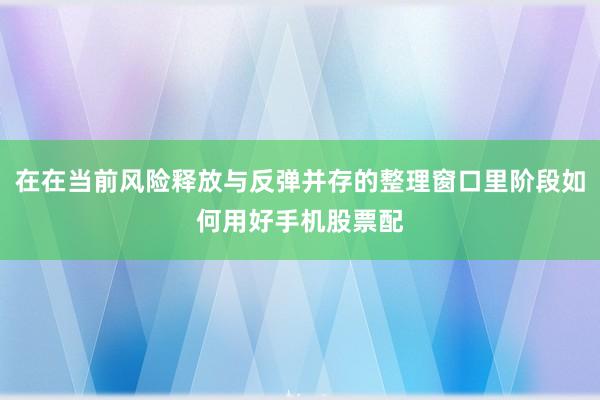 在在当前风险释放与反弹并存的整理窗口里阶段如何用好手机股票配