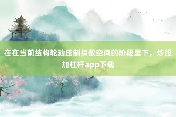 在在当前结构轮动压制指数空间的阶段里下，炒股加杠杆app下载