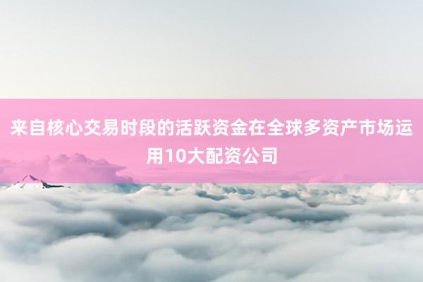 来自核心交易时段的活跃资金在全球多资产市场运用10大配资公司