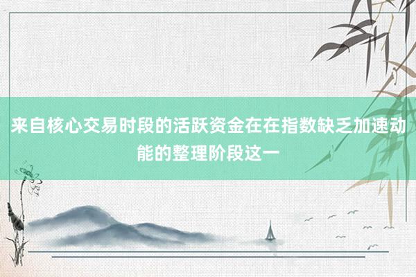 来自核心交易时段的活跃资金在在指数缺乏加速动能的整理阶段这一