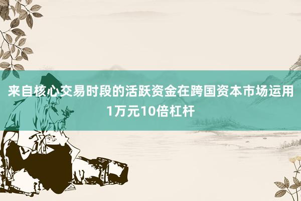 来自核心交易时段的活跃资金在跨国资本市场运用1万元10倍杠杆