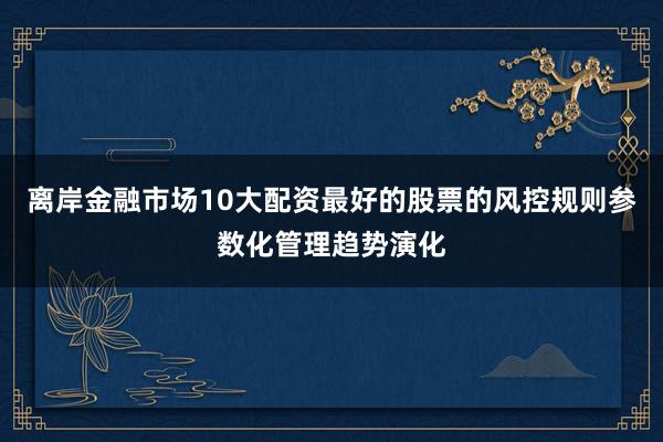 离岸金融市场10大配资最好的股票的风控规则参数化管理趋势演化