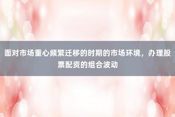 面对市场重心频繁迁移的时期的市场环境，办理股票配资的组合波动