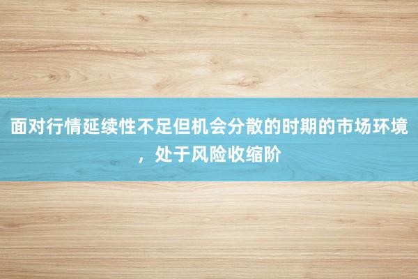 面对行情延续性不足但机会分散的时期的市场环境，处于风险收缩阶