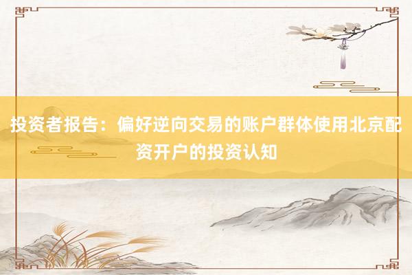投资者报告：偏好逆向交易的账户群体使用北京配资开户的投资认知