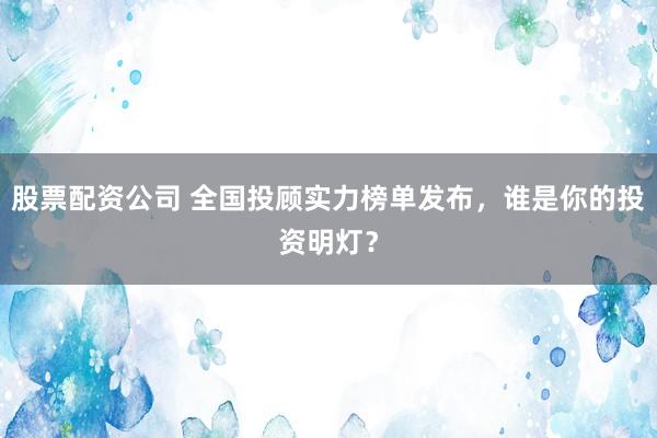 股票配资公司 全国投顾实力榜单发布，谁是你的投资明灯？