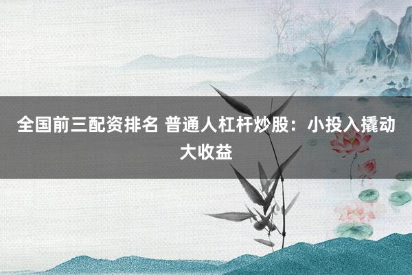 全国前三配资排名 普通人杠杆炒股：小投入撬动大收益