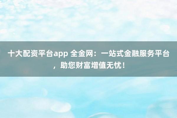 十大配资平台app 全金网：一站式金融服务平台，助您财富增值无忧！