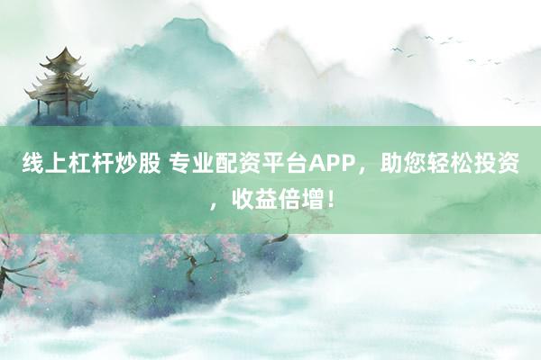 线上杠杆炒股 专业配资平台APP，助您轻松投资，收益倍增！