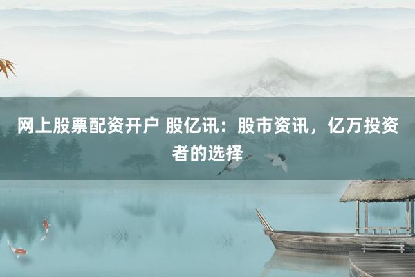 网上股票配资开户 股亿讯：股市资讯，亿万投资者的选择