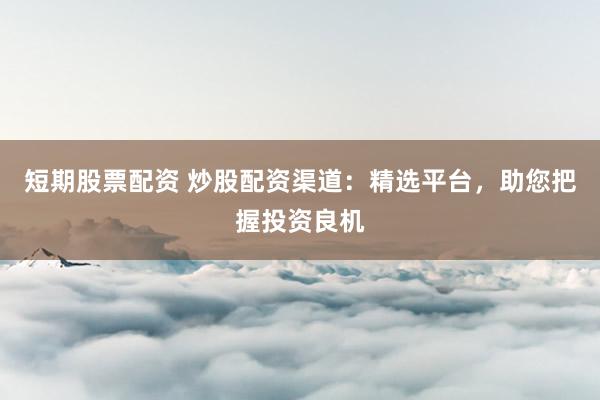 短期股票配资 炒股配资渠道：精选平台，助您把握投资良机