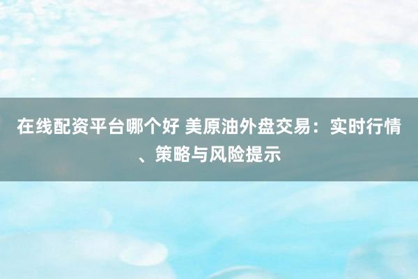 在线配资平台哪个好 美原油外盘交易：实时行情、策略与风险提示