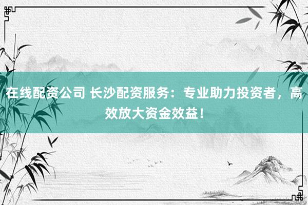 在线配资公司 长沙配资服务：专业助力投资者，高效放大资金效益！
