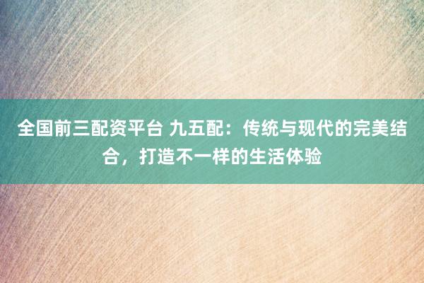 全国前三配资平台 九五配：传统与现代的完美结合，打造不一样的生活体验
