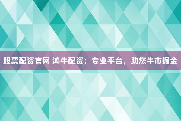 股票配资官网 鸿牛配资：专业平台，助您牛市掘金