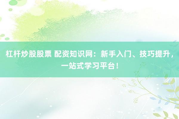 杠杆炒股股票 配资知识网：新手入门、技巧提升，一站式学习平台！
