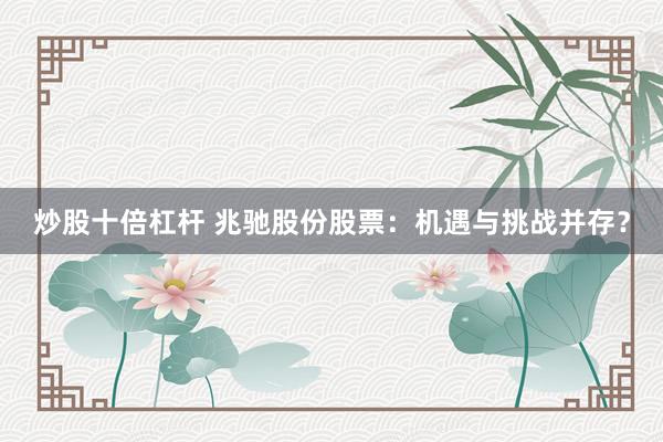 炒股十倍杠杆 兆驰股份股票：机遇与挑战并存？