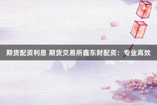 期货配资利息 期货交易所鑫东财配资：专业高效