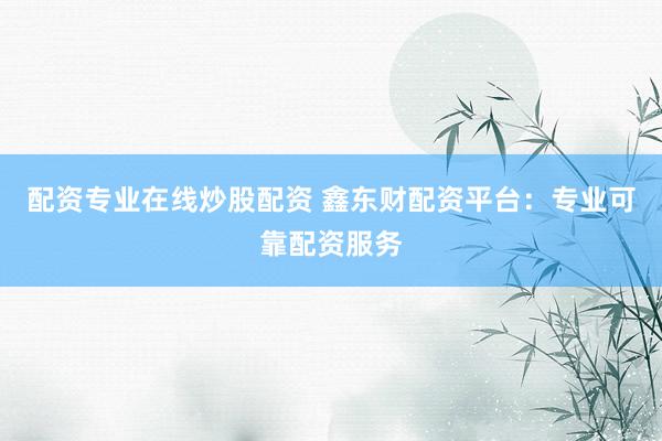 配资专业在线炒股配资 鑫东财配资平台：专业可靠配资服务