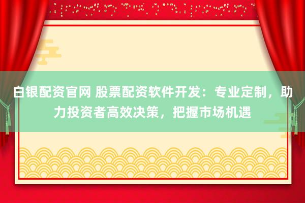 白银配资官网 股票配资软件开发：专业定制，助力投资者高效决策，把握市场机遇