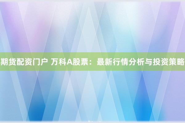 期货配资门户 万科A股票：最新行情分析与投资策略