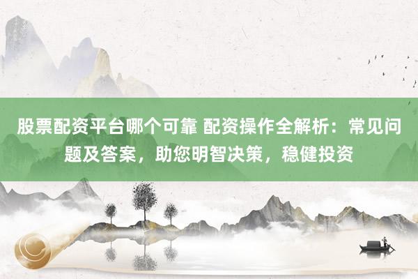 股票配资平台哪个可靠 配资操作全解析：常见问题及答案，助您明智决策，稳健投资