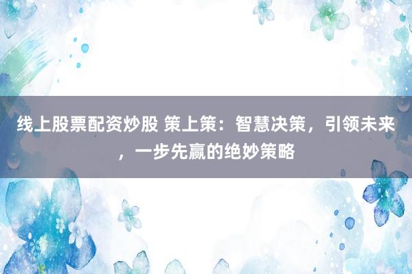 线上股票配资炒股 策上策：智慧决策，引领未来，一步先赢的绝妙策略