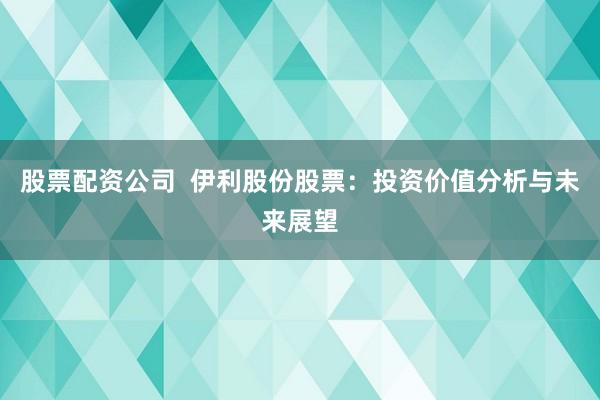 股票配资公司  伊利股份股票：投资价值分析与未来展望