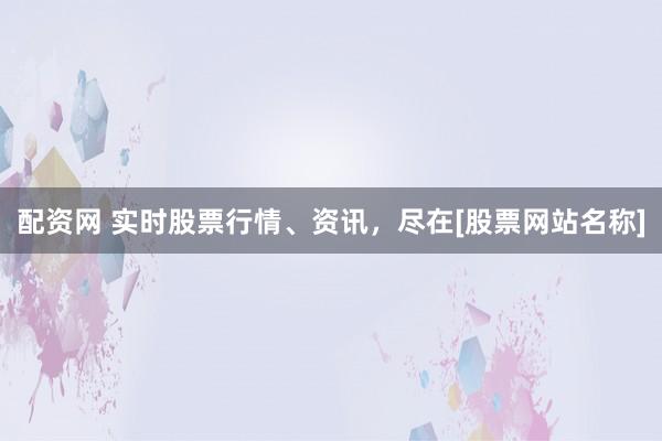 配资网 实时股票行情、资讯，尽在[股票网站名称]