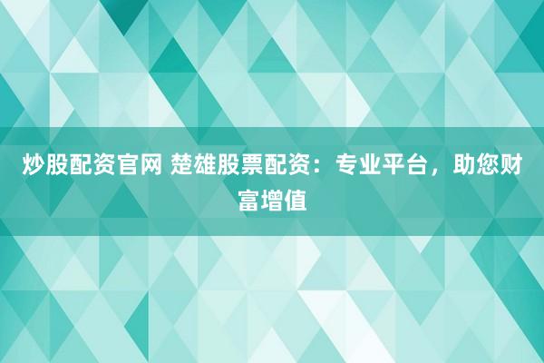 炒股配资官网 楚雄股票配资：专业平台，助您财富增值