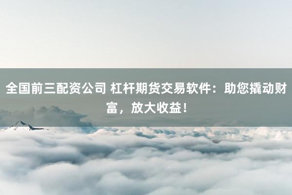 全国前三配资公司 杠杆期货交易软件：助您撬动财富，放大收益！