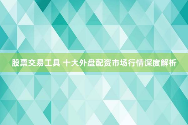 股票交易工具 十大外盘配资市场行情深度解析