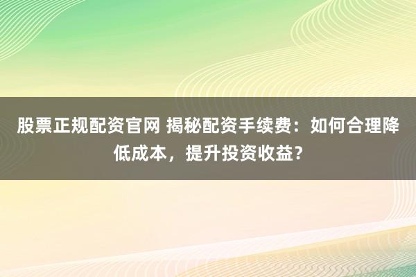 股票正规配资官网 揭秘配资手续费：如何合理降低成本，提升投资收益？