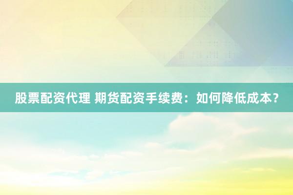 股票配资代理 期货配资手续费：如何降低成本？