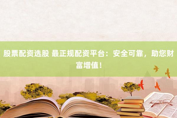 股票配资选股 最正规配资平台：安全可靠，助您财富增值！