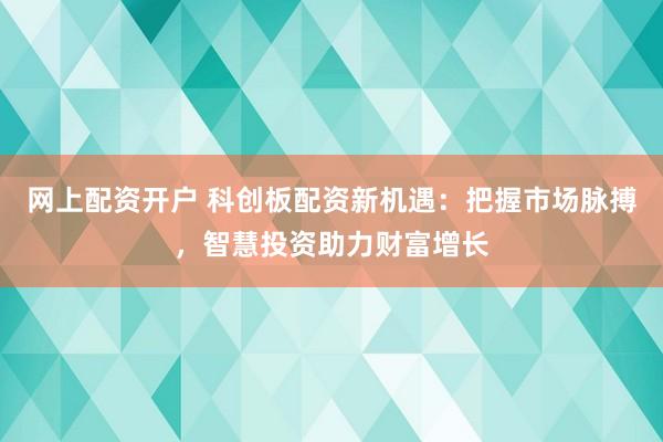 网上配资开户 科创板配资新机遇：把握市场脉搏，智慧投资助力财富增长