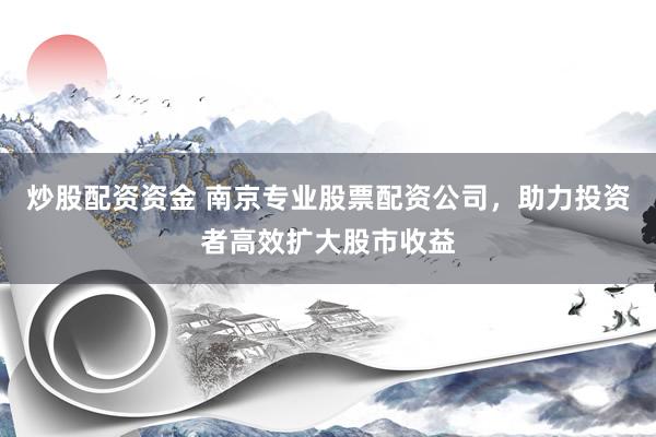 炒股配资资金 南京专业股票配资公司，助力投资者高效扩大股市收益