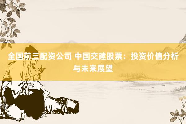 全国前三配资公司 中国交建股票：投资价值分析与未来展望