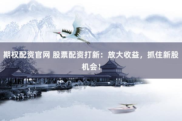 期权配资官网 股票配资打新：放大收益，抓住新股机会！
