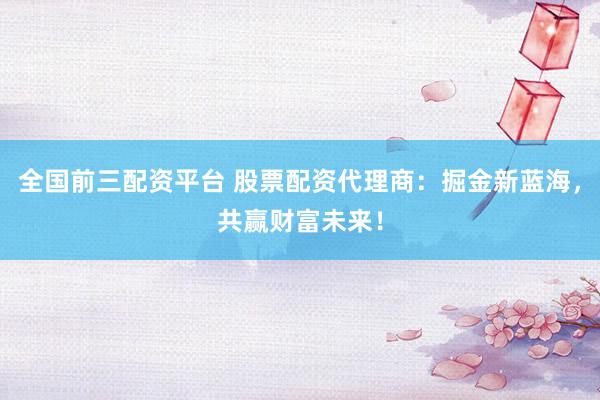 全国前三配资平台 股票配资代理商：掘金新蓝海，共赢财富未来！