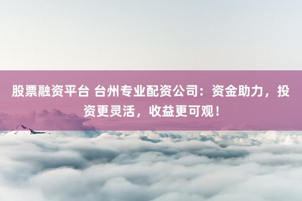 股票融资平台 台州专业配资公司：资金助力，投资更灵活，收益更可观！