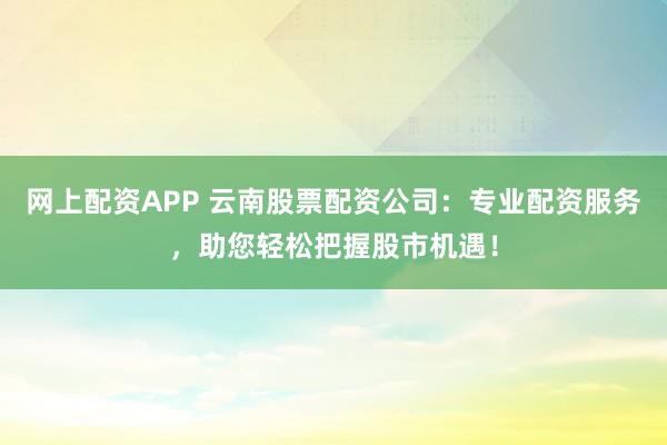 网上配资APP 云南股票配资公司：专业配资服务，助您轻松把握股市机遇！
