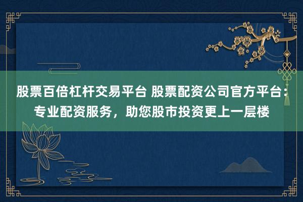 股票百倍杠杆交易平台 股票配资公司官方平台：专业配资服务，助您股市投资更上一层楼