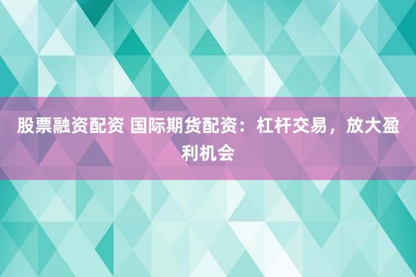 股票融资配资 国际期货配资：杠杆交易，放大盈利机会