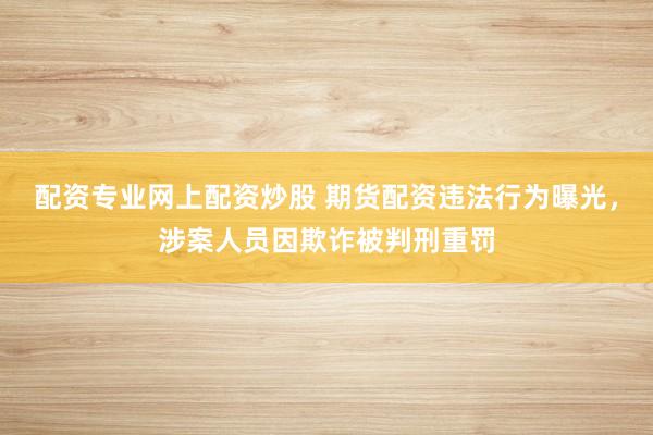 配资专业网上配资炒股 期货配资违法行为曝光，涉案人员因欺诈被判刑重罚