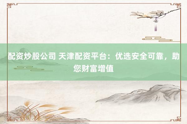 配资炒股公司 天津配资平台：优选安全可靠，助您财富增值