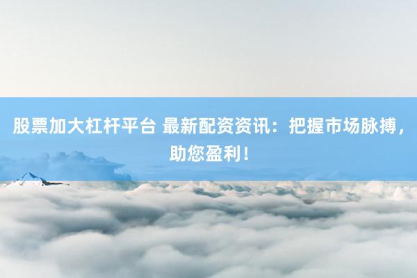 股票加大杠杆平台 最新配资资讯：把握市场脉搏，助您盈利！